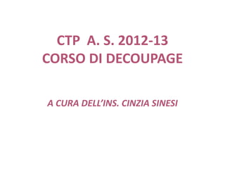 CTP A. S. 2012-13
CORSO DI DECOUPAGE
A CURA DELL’INS. CINZIA SINESI
 