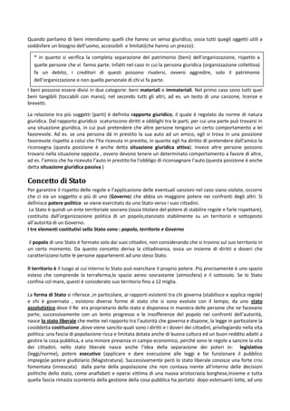 Quando parliamo di beni intendiamo quelli che hanno un senso giuridico, ossia tutti quegli oggetti utili a
soddisfare un bisogno dell’uomo, accessibili e limitati(che hanno un prezzo).

   * in quanto si verifica la completa separazione del patrimonio (beni) dell’organizzazione, rispetto a
   quelle persone che vi fanno parte. Infatti nel caso in cui la persona giuridica (organizzazione collettiva)
   fa un debito, i creditori di questi possono rivalersi, ovvero aggredire, solo il patrimonio
   dell’organizzazione e non quello personale di chi vi fa parte.
I beni possono essere divisi in due categorie: beni materiali e immateriali. Nel primo caso sono tutti quei
beni tangibili (toccabili con mano), nel secondo tutti gli altri, ad es. un testo di una canzone, licenze e
brevetti.

La relazione tra più soggetti (parti) è definita rapporto giuridico, il quale è regolato da norme di natura
giuridica. Dal rapporto giuridico scaturiscono diritti e obblighi tra le parti, per cui una parte può trovarsi in
una situazione giuridica, in cui può pretendere che altre persone tengano un certo comportamento a lei
favorevole. Ad es. se una persona dà in prestito la sua auto ad un amico, egli si trova in una posizione
favorevole rispetto a colui che l’ha ricevuta in prestito, in quanto egli ha diritto di pretendere dall’amico la
riconsegna (questa posizione è anche detta situazione giuridica attiva). Invece altre persone possono
trovarsi nella situazione opposta , ovvero devono tenere un determinato comportamento a favore di altre,
ad es. l’amico che ha ricevuto l’auto in prestito ha l’obbligo di riconsegnare l’auto (questa posizione è anche
detta situazione giuridica passiva )

Concetto di Stato
Per garantire il rispetto delle regole e l’applicazione delle eventuali sanzioni nel caso siano violate, occorre
che ci sia un soggetto o più di uno (Governo) che abbia un maggiore potere nei confronti degli altri. Si
definisce potere politico se viene esercitato da uno Stato verso i suoi cittadini.
 Lo Stato è quindi un ente territoriale sovrano (ossia titolare del potere di stabilire regole e farle rispettare),
costituito dall’organizzazione politica di un popolo,stanziato stabilmente su un territorio e sottoposto
all’autorità di un Governo.
I tre elementi costitutivi sello Stato sono : popolo, territorio e Governo

 il popolo di uno Stato è formato solo dai suoi cittadini, non considerando che si trovino sul suo territorio in
un certo momento. Da questo concetto deriva la cittadinanza, ossia un insieme di diritti e doveri che
caratterizzano tutte le persone appartenenti ad uno steso Stato.

Il territorio è il luogo al cui interno lo Stato può esercitare il proprio potere. Più precisamente è uno spazio
esteso che comprende la terraferma,lo spazio aereo sovrastante (atmosfera) e il sottosolo. Se lo Stato
confina col mare, questi è considerato suo territorio fino a 12 miglia.

La forma di Stato si riferisce ,in particolare, ai rapporti esistenti tra chi governa (stabilisce e applica regole)
e chi è governato , esistono diverse forme di stato che si sono evolute con il tempo, da uno stato
assolutistico dove il Re era proprietario dello stato e disponeva in maniera delle persone che ne facevano
parte, successivamente con un lento progresso e le insofferenze del popolo nei confronti dell’autorità,
nasce lo stato liberale che mette nel rapporto tra l’autorità che governa e dispone, la legge in particolare la
cosiddetta costituzione ,dove viene sancito quali sono i diritti e i doveri dei cittadini, privilegiando nella vita
politica: una fascia di popolazione ricca e limitata dotata anche di buona cultura ed un buon reddito adatti a
gestire la cosa pubblica, e una minore presenza in campo economico, perché sono le regole a sancire la vita
dei cittadini, nello stato liberale nasce anche l’idea della separazione dei poteri in: legislativo
(leggi/norme), potere esecutivo (applicare e dare esecuzione alle leggi e far funzionare il pubblico
impiego)e potere giudiziario (Magistratura). Successivamente però lo stato liberale conosce una forte crisi
fomentata (innescata) dalla parte della popolazione che non contava niente all’interno delle decisioni
politiche dello stato, come analfabeti e operai vittima di una nuova aristocrazia borghese,insieme e tutta
quella fascia rimasta scontenta della gestione della cosa pubblica ha portato dopo estenuanti lotte, ad uno
 