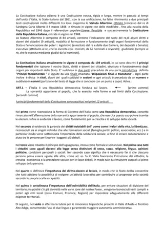 La Costituzione italiana odierna è una Costituzione votata, rigida e lunga, mentre in passato ai tempi
dell’unità d’Italia, lo Stato italiano dal 1861, con la sua unificazione, ha fatto riferimento a due principali
testi costituzionali molto differenti tra loro: dapprima lo Statuto Albertino, ottriato (concesso dal re di
Sardegna Carlo Alberto il 4 marzo 1848 e rimasto in vigore con delle modifiche , fino alla nascita della
Repubblica nel 1946 dopo il referendum popolare),breve ,flessibile e successivamente la Costituzione
della Repubblica italiana, entrata in vigore nel 1948.
Lo Statuto Albertino è composto di 84 articoli, contiene l’indicazione del ruolo del re,di alcuni diritti e
doveri dei cittadini (9 articoli), modalità di formazione e funzionamento degli organi fondamentali dello
Stato e l’enunciazione dei poteri : legislativo (esercitato dal re e dalle due Camere, dei deputati e Senato);
esecutivo (attribuito al re, che lo esercita con i ministri, da lui nominati e revocati); giudiziario (sempre al
re, che lo esercita mediante giudici da lui nominati).


La Costituzione italiana attualmente in vigore è composta da 139 articoli, in cui sono descritti i principi
fondamentali che ispirano il nostro Stato, diritti e doveri dei cittadini, struttura e funzionamento degli
organi più importanti dello Stato. E’ suddivisa in due parti, precedute da una parte introduttiva definita
“Principi fondamentali “ e seguite da una finale chiamata “Disposizioni finali e transitorie”.. Ogni parte
inoltre è divisa in titoli, alcuni dei quali suddivisi in sezioni e ogni articolo è preceduto da un numero e
suddiviso in commi (partizione del testo di legge che si conclude con un punto a capo). Ad es.:

ART.1 – L’Italia è una Repubblica democratica fondata sul lavoro.                     [primo comma]
        La sovranità appartiene al popolo, che la esercita nelle forme e nei limiti della Costituzione.
[secondo comma]

I principi fondamentali della Costituzione sono racchiusi nei primi 12 articoli.


Nel primo viene riconosciuta la forma di Governo dell’Italia come una Repubblica democratica, concetto
rimarcato nell’affermazione della sovranità appartenente al popolo, che esercita questo suo potere tramite
le elezioni. Infine si evidenzia il lavoro, come fondamento per la crescita e lo sviluppo della società.

Nel secondo si evidenzia la garanzia dei diritti inviolabili dell’ uomo come i valori della vita, la libertà,ecc.
riconosciuti sia ai singoli individui che alle formazioni sociali (famiglia,partiti politici, associazioni, ecc.) e in
particolar modo viene sottolineata l’importanza della solidarietà sociale, al fine di creare collaborazione e
aiuto tra le persone per favorire i soggetti più deboli.

Nel terzo viene ribadito il principio dell’uguaglianza, intesa come formale e sostanziale. Nel primo caso tutti
i cittadini sono uguali davanti alla legge senza distinzioni di sesso, razza, religione, lingua, opinioni
politiche, condizioni personali o sociali. Nel secondo caso significa che è necessario far sì che ciascuna
persona possa essere uguale alle altre, come ad. es. fa lo Stato favorendo l’istruzione dei cittadini, la
crescita economica o la protezione sociale per le fasce deboli, in modo tale da rimuovere ostacoli al pieno
sviluppo della persona.

Nel quarto si definisce l’importanza del diritto-dovere al lavoro, in modo che lo Stato debba consentire
che tutti abbiano la possibilità di svolgere un’attività lavorativa per contribuire al progresso della società
secondo le proprie scelte e capacità.

Nel quinto è sottolineata l’importanza dell’indivisibilità dell’Italia, per evitare situazioni di divisione del
territorio,ma poiché c’è già diversità nelle varie zone del nostro Paese , vengono riconosciuti vasti compiti e
poteri agli enti locali (ossia Comuni, Province, Regioni) per rispondere adeguatamente alle differenti
esigenze territoriali.

Di seguito, nel sesto si afferma la tutela per le minoranze linguistiche presenti in Valle d’Aosta e Trentino
Alto Adige, consentendo l’uso di due lingue e garantendo maggiore autonomia amministrativa.
 