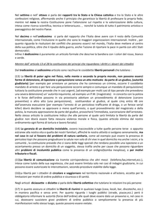 Nel settimo e nell’ ottavo si parla dei rapporti tra lo Stato e la Chiesa cattolica e tra lo Stato e le altre
confessioni religiose, affermando anche il principio che garantisce la libertà di professare la propria fede;
mentre nel nono la nostra Costituzione pone l’attenzione sul rispetto e la valorizzazione della cultura,
intesa come ricerca scientifica, tecnica e letteraria,ecc. , nonché la tutela di tutto il patrimonio artistico e
paesaggistico del nostro Paese.

Nel decimo e nell’undicesimo si parla del rapporto che l’Italia deve avere con il resto della Comunità
internazionale, come l’inclusione in quelle che sono le maggiori organizzazioni internazionali. Inoltre , per
quanto riguarda le risoluzioni dei conflitti che possono esserci nel mondo, l’Italia deve mettere al centro
della sua politica, oltre che il ripudio della guerra, anche l’azione di riportare la pace in parità con altri Stati
democratici.
Infine il dodicesimo è puramente un articolo formale che descrive la bandiera con i colori del rosso, bianco
e verde.

Mentre dall’ articolo 13 al 28 la costituzione dei principi che riguardano i diritti e i doveri dei cittadini

Dal tredicesimo al sedicesimo articolo sono racchiusi le cosiddette libertà personali che tutelano :

(13) La libertà di poter agire nel fisico, nella mente e secondo la propria morale, non possono esserci
forme di detenzione, di ispezione o perquisizione senza un atto motivato da parte di un giudice, (autorità
giudiziaria) [per esempio per arrestare un persona che ha commesso un crimine, occorre il cosiddetto
mandato di arresto o per fare una perquisizione occorre sempre e comunque un mandato di perquisizione]
tuttavia la costituzione prevede che in casi urgenti, [ad esempio per molti casi di tipo penale che prevedono
una severa detenzione+ un’ autorità inquirente, ad esempio un P.M. (magistrato) in concerto con la polizia
e le forze dell’ordine possono in via provvisoria adottare un provvedimento di detenzione (carcere
preventivo) o altro atto (una perquisizione), sostituendosi al giudice, al quale cmq entro 48 ore
dall’avvenuta esecuzione (per esempio l’arresto di un pericoloso trafficante di droga, o un feroce serial
killer) dovrà decidere se approvare o meno quell’arresto, o quel provvedimento del magistrato e della
polizia, la mancata approvazione da parte del giudice, provocherà l’immediata, scarcerazione dell’arrestato.
Nello stesso articolo la costituzione indica che alle persone al quale sarà limitata la libertà da parte del
giudice non dovrà essere fatta nessuna violenza morale e fisica, (questo articolo elimina dal nostro
ordinamento ogni forma di tortura e lavoro forzato)

(14) La garanzia di un domicilio inviolabile, ovvero inaccessibile a tutte quelle persone terze o appunto
estranee alla nostra vita e quella dei nostri familiari, affinché le nostra attività si svolgano serenamente, ma
nel caso in cui vi fossero dei problemi di natura sanitaria, come ad esempio può essere la presenza di
pericolosi topi che possono pregiudicare la salute non solo di chi vive in quel domicilio ma anche i vicini, e la
comunità , la costituzione prevede che ci siano delle leggi speciali che rendano possibile una ispezione o un
accertamento presso un domicilio di un soggetto, stessa trafila anche per cause che possono riguardare
altri problemi di incolumità pubblica come la presenza di un ordigno(bomba inesplosa), e per motivi
tributarie e fiscali.

(15)La libertà di comunicazione sia tramite corrispondenza che altri mezzi (telefono,fax,internet,ecc.),
intesa come tutela della sua segretezza, che può essere limitata solo nei casi di indagini giudiziarie, in cui
possono essere autorizzate le intercettazioni, secondo procedure stabilite dalla legge.

(16)La libertà per i cittadini di circolare e soggiornare nel territorio nazionale e all’estero, eccetto per le
limitazioni per motivi di ordine pubblico e sicurezza o di sanità.

Negli articoli diciassette e diciotto si parla delle libertà collettive che tutelano le relazioni tra più persone:

(17) in quanto assicura ai cittadini la libertà di riunirsi in qualsiasi luogo (casa, locali, bar, discoteche, ecc.)
in maniera pacifica e senza armi. Per quanto riguarda i luoghi pubblici (strade, piazze,ecc.) però è
obbligatorio informare le autorità (forze dell’ordine) alle quali deve essere dato un preavviso e, nel caso in
cui, dovessero sussistere gravi problemi di ordine pubblico o semplicemente la presenza di più
manifestazioni nello stesso luogo, queste possono essere vietate.
 