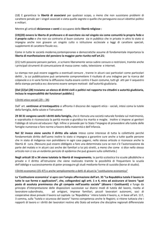 (18) E garantisce la libertà di associarsi per qualsiasi scopo, a meno che non sussistano problemi di
carattere penale per i singoli associati e vieta quelle segrete e quelle che perseguono oscuri obiettivi politici
e militari.

Mentre gli articoli diciannove e venti si occupano delle libertà religiose :

(19)(20) ovvero la liberta di professare e di esercitare sia nel singolo sia come comunità la propria fede e
il proprio culto e che non sia contrario al buon costume sia in pubblico che in privato in altro lo stato si
impegna anche non gravare un singolo culto o istituzione ecclesiale a leggi di carattere speciali,
supplementi di carattere fiscale ecc.

Come in tutte le società moderne,contemporanee e democratiche assume di fondamentale importanza la
liberta di manifestazione del pensiero la maggior parte riunito nell’art.21:

(21) tutti possono pensare parlare , e scrivere liberamente senza subire censure o restrizioni, tramite anche
i principali strumenti di comunicazione di massa come: radio, televisione e internet.

La stampa non può essere soggetta a eventuali censure , tranne in alcuni casi particolari come particolari
delitti , la cui pubblicazione può seriamente compromettere il risultato di una indagine per la ricerca del
colpevole e o in varie forme la diffusione risulta essere contro il buon costume, tutti gli atti per il sequestro
della stampa periodica ecc dovranno essere sempre motivati dall’autorità giudiziaria.

[Dal (22)al (28) troviamo un elenco di diritti civili e politici nel rapporto tra cittadini e autorità giudiziaria,
inclusa le responsabilità dei funzionari pubblici.]

I Diritti etico sociali (29 – 34)

Dall’ art. ventinove al trentaquattro si affronta il discorso dei rapporti etico - sociali, intesi coma la tutele
della famiglia, della salute e l’istruzione:

29 30 31 vengono sanciti i diritti della famiglia, che è ritenuta una società naturale fondata sul matrimonio,
e soprattutto è riconosciuta la parità morale e giuridica tra marito e moglie. Inoltre si impone ai genitori
l’obbligo di istruire ed educare i figli. Infine si prevede per lo Stato l’impegno di provvedere alla tutela delle
famiglie numerose e fare norme a favore della maternità e dell’infanzia.

Nel 32 invece viene sancito il diritto alla salute inteso come interesse di tutta la collettività perché
fondamentale diritto dell’uomo inoltre lo stato si impegna a garantire cure anche a tutte quelle persone
che in stato di indigenza non potrebbero in ogni casa pagarsi, nello stesso articolo si riconosce anche la
libertà di cura. (Nessuno può essere obbligato a fare una determinata cura se non c’è l’autorizzazione da
parte del malato e in alcuni casi anche dei familiari a lui più stretti, a meno che come si dice nello stesso
articolo non ci sia un evidente pericolo di epidemia che può gravare sulla collettività.)

Negli articoli 33 e 34 viene tutelata la libertà di insegnamento, la parità scolastica tra scuole p8ubbliche e
private e il diritto all’istruzione che viene realizzato tramite la possibilità di frequentare la scuola
dell’obbligo e successivamente di poter proseguire gli studi mediante forme di sussidio (borse di studio).

I Diritti economici (35-47) o anche semplicemente a detti di alcuni la “costituzione economica”

La ‘Costituzione economica’ si apre con l’ampia affermazione dell’art. 35 ”La Repubblica tutela il lavoro in
tutte le sue forme e applicazioni”, che, collegandosi agli artt. 1 e 4, mira ad assicurare al lavoro “quel
posto di assoluta preminenza che gli compete nell’assetto sociale” (dissero i Costituenti) e funge da
principio d’interpretazione delle disposizioni successive sui diversi modi di tutela del lavoro, rivolta al
lavoratore subordinato,          ad artigiani, imprese familiari, piccoli lavoratori autonomi, soci di
cooperative dove prevale il lavoro sul capitale. La ‘Repubblica ’ intera tutela il lavoro, e, in base all’art. 117,
3 comma, sulla “tutela e sicurezza del lavoro” hanno competenza anche le Regioni; si ritiene tuttavia che i
rapporti di lavoro e i diritti dei lavoratori restino allo Stato ad evitare che discipline regionali differenziate
 
