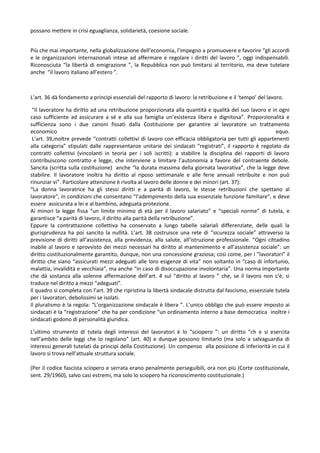possano mettere in crisi eguaglianza, solidarietà, coesione sociale.


Più che mai importante, nella globalizzazione dell’economia, l’impegno a promuovere e favorire “gli accordi
e le organizzazioni internazionali intese ad affermare e regolare i diritti del lavoro ”, oggi indispensabili.
Riconosciuta “la libertà di emigrazione ”, la Repubblica non può limitarsi al territorio, ma deve tutelare
anche “il lavoro italiano all’estero ”.



L’art. 36 dà fondamento a principi essenziali del rapporto di lavoro: la retribuzione e il ‘tempo’ del lavoro.

 “Il lavoratore ha diritto ad una retribuzione proporzionata alla quantità e qualità del suo lavoro e in ogni
caso sufficiente ad assicurare a sé e alla sua famiglia un’esistenza libera e dignitosa”. Proporzionalità e
sufficienza sono i due canoni fissati dalla Costituzione per garantire al lavoratore un trattamento
economico                                                                                                   equo.
 L’art. 39,inoltre prevede “contratti collettivi di lavoro con efficacia obbligatoria per tutti gli appartenenti
alla categoria” stipulati dalle rappresentanze unitarie dei sindacati “registrati”, il rapporto è regolato da
contratti collettivi (vincolanti in teoria per i soli iscritti): a stabilire la disciplina dei rapporti di lavoro
contribuiscono contratto e legge, che interviene a limitare l’autonomia a favore del contraente debole.
Sancita (scritta sulla costituzione) anche “la durata massima della giornata lavorativa”, che la legge deve
stabilire. Il lavoratore inoltra ha diritto al riposo settimanale e alle ferie annuali retribuite e non può
rinunziar vi”. Particolare attenzione è rivolta al lavoro delle donne e dei minori (art. 37):
“La donna lavoratrice ha gli stessi diritti e a parità di lavoro, le stesse retribuzioni che spettano al
lavoratore”, in condizioni che consentano “l’adempimento della sua essenziale funzione familiare”, e deve
essere assicurata a lei e al bambino, adeguata protezione.
Ai minori la legge fissa “un limite minimo di età per il lavoro salariato” e “speciali norme” di tutela, e
garantisce “a parità di lavoro, il diritto alla parità della retribuzione”.
Eppure la contrattazione collettiva ha conservato a lungo tabelle salariali differenziate, delle quali la
giurisprudenza ha poi sancito la nullità. L’art. 38 costruisce una rete di “sicurezza sociale” attraverso la
previsione di diritti all’assistenza, alla previdenza, alla salute, all’istruzione professionale. “Ogni cittadino
inabile al lavoro e sprovvisto dei mezzi necessari ha diritto al mantenimento e all’assistenza sociale”: un
diritto costituzionalmente garantito, dunque, non una concessione graziosa; così come, per i “lavoratori” il
diritto che siano “assicurati mezzi adeguati alle loro esigenze di vita“ non soltanto in “caso di infortunio,
malattia, invalidità e vecchiaia”, ma anche “in caso di disoccupazione involontaria”. Una norma importante
che dà sostanza alla solenne affermazione dell’art. 4 sul “diritto al lavoro ” che, se il lavoro non c’è, si
traduce nel diritto a mezzi “adeguati”.
Il quadro si completa con l’art. 39 che ripristina la libertà sindacale distrutta dal fascismo, essenziale tutela
per i lavoratori, debolissimi se isolati.
Il pluralismo è la regola: “L’organizzazione sindacale è libera ”. L’unico obbligo che può essere imposto ai
sindacati è la “registrazione” che ha per condizione “un ordinamento interno a base democratica inoltre i
sindacati godono di personalità giuridica.

L’ultimo strumento di tutela degli interessi del lavoratori è lo “sciopero ”: un diritto “ch e si esercita
nell’ambito delle leggi che lo regolano” (art. 40) e dunque possono limitarlo (ma solo a salvaguardia di
interessi generali tutelati da principi della Costituzione). Un compenso alla posizione di inferiorità in cui il
lavoro si trova nell’attuale struttura sociale.

(Per il codice fascista sciopero e serrata erano penalmente perseguibili, ora non più (Corte costituzionale,
sent. 29/1960), salvo casi estremi, ma solo lo sciopero ha riconoscimento costituzionale.)
 