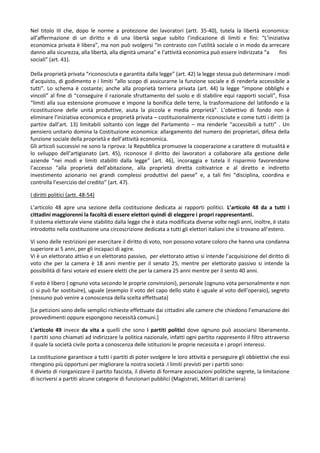 Nel titolo III che, dopo le norme a protezione dei lavoratori (artt. 35-40), tutela la libertà economica:
all’affermazione di un diritto e di una libertà segue subito l’indicazione di limiti e fini: “L’iniziativa
economica privata è libera”, ma non può svolgersi “in contrasto con l’utilità sociale o in modo da arrecare
danno alla sicurezza, alla libertà, alla dignità umana” e l’attività economica può essere indirizzata “a fini
sociali” (art. 41).

Della proprietà privata “riconosciuta e garantita dalla legge” (art. 42) la legge stessa può determinare i modi
d’acquisto, di godimento e i limiti “allo scopo di assicurarne la funzione sociale e di renderla accessibile a
tutti”. Lo schema è costante; anche alla proprietà terriera privata (art. 44) la legge “impone obblighi e
vincoli” al fine di “conseguire il razionale sfruttamento del suolo e di stabilire equi rapporti sociali”, fissa
“limiti alla sua estensione promuove e impone la bonifica delle terre, la trasformazione del latifondo e la
ricostituzione delle unità produttive, aiuta la piccola e media proprietà”. L’obiettivo di fondo non è
eliminare l’iniziativa economica e proprietà privata – costituzionalmente riconosciute e come tutti i diritti (a
partire dall’art. 13) limitabili soltanto con legge del Parlamento – ma renderle “accessibili a tutti” . Un
pensiero unitario domina la Costituzione economica: allargamento del numero dei proprietari, difesa della
funzione sociale della proprietà e dell’attività economica.
Gli articoli successivi ne sono la riprova: la Repubblica promuove la cooperazione a carattere di mutualità e
lo sviluppo dell’artigianato (art. 45), riconosce il diritto dei lavoratori a collaborare alla gestione delle
aziende “nei modi e limiti stabiliti dalla legge” (art. 46), incoraggia e tutela il risparmio favorendone
l’accesso “alla proprietà dell’abitazione, alla proprietà diretta coltivatrice e al diretto e indiretto
investimento azionario nei grandi complessi produttivi del paese” e, a tali fini “disciplina, coordina e
controlla l’esercizio del credito” (art. 47).

I diritti politici (artt. 48-54)

L’articolo 48 apre una sezione della costituzione dedicata ai rapporti politici. L’articolo 48 da a tutti i
cittadini maggiorenni la facoltà di essere elettori quindi di eleggere i propri rappresentanti.
Il sistema elettorale viene stabilito dalla legge che è stata modificata diverse volte negli anni, inoltre, è stato
introdotto nella costituzione una circoscrizione dedicata a tutti gli elettori italiani che si trovano all’estero.

Vi sono delle restrizioni per esercitare il diritto di voto, non possono votare coloro che hanno una condanna
superiore ai 5 anni, per gli incapaci di agire.
Vi è un elettorato attivo e un elettorato passivo, per elettorato attivo si intende l’acquisizione del diritto di
voto che per la camera è 18 anni mentre per il senato 25, mentre per elettorato passivo si intende la
possibilità di farsi votare ed essere eletti che per la camera 25 anni mentre per il sento 40 anni.

Il voto è libero ( ognuno vota secondo le proprie convinzioni), personale (ognuno vota personalmente e non
ci si può far sostituire), uguale (esempio il voto del capo dello stato è uguale al voto dell’operaio), segreto
(nessuno può venire a conoscenza della scelta effettuata)

[Le petizioni sono delle semplici richieste effettuate dai cittadini alle camere che chiedono l’emanazione dei
provvedimenti oppure espongono necessità comuni.]

L’articolo 49 invece da vita a quelli che sono i partiti politici dove ognuno può associarsi liberamente.
I partiti sono chiamati ad indirizzare la politica nazionale, infatti ogni partito rappresento il filtro attraverso
il quale la società civile porta a conoscenza delle istituzioni le proprie necessita e i propri interessi.

La costituzione garantisce a tutti i partiti di poter svolgere le loro attività e perseguire gli obbiettivi che essi
ritengono più opportuni per migliorare la nostra società .I limiti previsti per i partiti sono:
Il divieto di riorganizzare il partito fascista, il divieto di formare associazioni politiche segrete, la limitazione
di iscriversi a partiti alcune categorie di funzionari pubblici (Magistrati, Militari di carriera)
 