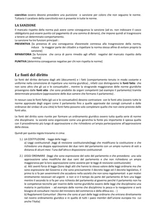 coercitivo ovvero devono prevedere una punizione o sanzione per coloro che non seguono le norme.
Tuttavia il carattere della coercitività non è presente in tutte le norme.

LA SANZIONE
Il mancato rispetto della norma può avere come conseguenza la sanzione (ad es. non indossare il casco
obbligatorio può essere punito col pagamento di una somma di denaro), che impone quindi al trasgressore
a tenere un determinato comportamento.
La sanzione ha tre funzioni principali :
PREVENTIVA [la presenza di una conseguenza sfavorevole connessa alla trasgressione della norma,
              induce la maggior parte dei cittadini a rispettare la norma stessa alfine di evitare proprio la
              sanzione]
RIPARATORIA [la funzione che cerca di porre rimedio agli effetti negativi del mancato rispetto della
               norma]
PUNITIVA [determina conseguenze negative per chi non rispetta le norme]



Le fonti del diritto
Le fonti del diritto derivano dagli atti (documenti) e i fatti (comportamento tenuto in modo costante e
uniforme nella convinzione di rispettare una norma giuridica) , infatti cosi distinguiamo le fonti fatto che
non sono altro che gli usi e le consuetudini , mentre la stragrande maggioranze delle norme giuridiche
provengono dalle fonti atto che sono prodotte da organi competenti (ad esempio il parlamento) tramite
determinate procedure (approvazione delle due camere che formano il parlamento) .

In nessun caso le fonti fatto (gli usi e le consuetudini) devono contrastare con le fonti atto (ovvero tutte le
norme approvate degli organi come il parlamento fino a quelle approvate dai consigli comunali o dalle
ordinanze dei sindaci di una città) le fonti fatto possono solo completare quello che non viene previsto dalle
fonti atto.

Le fonti del diritto sono riunite per formare un ordinamento giuridico ovvero tutta quella serie di norme
che disciplinano la società sono organizzate come una gerarchia la fonte più importante è spessa quella
con il procedimento più lungo di approvazione e che richiedono un’ampia partecipazione all’approvazione
della stessa.

Quindi per questa regola troviamo in cima:

    1.) LA COSTITUZIONE - legge delle leggi -
        a) Leggi costituzionali ,leggi di revisione costituzionale(leggi che modificano la costituzione e che
        richiedono una doppia approvazione dei due rami del parlamento con un ampio numero di voti a
        distanza di alcuni mesi l’una dall’altra e disposizione costituzionali

    2.) LEGGI ORDINARIE (leggi che sono espressione del voto del parlamento e che prevedono una sola
        approvazione salvo modifiche dei due rami del parlamento e che non richiedono un ampia
        maggioranza per la loro approvazione come avviene per le leggi di revisione costituzionale)
        a) Atti aventi forza di legge (Sono degli atti che hanno lo stesso valore delle leggi ordinarie ma che
        sono espressione del Governo e che sono precisamente il decreto legge ed il decreto legislativo, il
        primo lo si fa per avvenimenti che accadono nella società che non sono regolamentati e per motivi
        strettamente necessari ed urgenti e non vi è il tempo da parte del parlamento di fare una legge
        mentre il secondo lo si fa per una richiesta del parlamento al governo perché il parlamento non ha
        le competenze tecniche per inserire delle norme giuridiche ovvero delle leggi che disciplinaino una
        materia in particolare - ad esempio delle norme che disciplinino la pesca e la navigazione si avrà
        bisogno di consultare i tecnici del ministero del commercio e della difesa ecc. - )
        b) Regolamenti Comunitari (Norme che sono al pari delle leggi ordinarie che entrano direttamente
        nel nostro ordinamento giuridico e in quello di tutti i paesi membri dell’unione europea tra cui
        anche l’Italia)
 