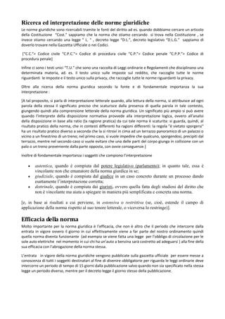 Ricerca ed interpretazione delle norme giuridiche
Le norme giuridiche sono ricercabili tramite le fonti del diritto ad es. quando dobbiamo cercare un articolo
della Costituzione “Cost.” sappiamo che la norma che stiamo cercando si trova nella Costituzione , se
invece stiamo cercando una legge ” L. “ , decreto legge “D.L.”, decreto legislativo “D.L.G.” sappiamo di
doverlo trovare nella Gazzetta Ufficiale o nei Codici.

*“C.C.”= Codice civile “C.P.C.”= Codice di procedura civile “C.P.”= Codice penale “C.P.P.”= Codice di
procedura penale]

Infine ci sono i testi unici “T.U.” che sono una raccolta di Leggi ordinarie e Regolamenti che disciplinano una
determinata materia, ad. es. il testo unico sulle imposte sul reddito, che raccoglie tutte le norme
riguardanti le imposte e il testo unico sulla privacy, che raccoglie tutte le norme riguardanti la privacy.

Oltre alla ricerca della norma giuridica secondo la fonte e di fondamentale importanza la sua
interpretazione :

[A tal proposito, si parla di interpretazione letterale quando, alla lettura della norma, si attribuisce ad ogni
parola della stessa il significato preciso che scaturisce dalla presenza di quella parola in tale contesto,
giungendo quindi alla comprensione letterale della norma giuridica. Un significato più ampio si può avere
quando l'interprete della disposizione normativa provvede alla interpretazione logica, ovvero all'analisi
della disposizione in base alla ratio (la ragione pratica) da cui tale norma è scaturita: si guarda, quindi, al
risultato pratico della norma, che in contesti differenti ha ragioni differenti: la regola "è vietato sporgersi"
ha un risultato pratico diverso a seconda che la si ritrovi in cima ad un terrazzo panoramico di un palazzo o
vicino a un finestrino di un treno; nel primo caso, si vuole impedire che qualcuno, sporgendosi, precipiti dal
terrazzo, mentre nel secondo caso si vuole evitare che una delle parti del corpo giunga in collisione con un
palo o un treno proveniente dalla parte opposta, con ovvie conseguenze.]

Inoltre di fondamentale importanza i soggetti che compiono l’interpretazione

        autentica, quando è compiuta dal potere legislativo (parlamento); in quanto tale, essa è
        vincolante non che emanatore della norma giurdica in se;
        giudiziale, quando è compiuta dal giudice in un caso concreto durante un processo dando
        esattamente l’interpretazione corretta;
        dottrinale, quando è compiuta dai giuristi, ovvero quella fatta degli studiosi del diritto che
        non è vincolante ma aiuta a spiegare in maniera più semplificata e concreta una norma.

[e, in base ai risultati a cui perviene, in estensiva o restrittiva (se, cioè, estende il campo di
applicazione della norma rispetto al suo tenore letterale, o viceversa lo restringe)].

Efficacia della norma
Molto importante per la norma giuridica è l’efficacia, che non è altro che il periodo che intercorre dalla
entrata in vigore ovvero il giorno in cui effettivamente viene a far parte del nostro ordinamento quindi
quella norma diventa funzionante (ad esempio se viene fatta una legge per l’obbligo di circolazione per le
sole auto elettriche nel momento in cui chi ha un’auto a benzina sarà costretto ad adeguarsi ) alla fine della
sua efficacia con l’abrogazione della norma stessa.

L’entrata in vigore della norma giuridiche vengono pubblicate sulla gazzetta ufficiale per essere messe a
conoscenza di tutti i soggetti destinatari al fine di divenire obbligatorie per riguarda le leggi ordinarie deve
intercorre un periodo di tempo di 15 giorni dalla pubblicazione salvo quando non sia specificato nella stessa
legge un periodo diverso, mentre per il decreto legge il giorno stesso della pubblicazione.
 