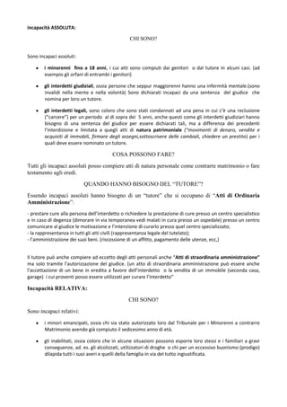 incapacità ASSOLUTA:

                                                 CHI SONO?


Sono incapaci assoluti:

        i minorenni fino a 18 anni, i cui atti sono compiuti dai genitori o dal tutore in alcuni casi. (ad
        esempio gli orfani di entrambi i genitori)

        gli interdetti giudiziali, ossia persone che seppur maggiorenni hanno una infermità mentale.(sono
        invalidi nella mente e nella volontà) Sono dichiarati incapaci da una sentenza del giudice che
        nomina per loro un tutore.

        gli interdetti legali, sono coloro che sono stati condannati ad una pena in cui c’è una reclusione
        (“carcere”) per un periodo al di sopra dei 5 anni, anche questi come gli interdetti giudiziari hanno
        bisogno di una sentenza del giudice per essere dichiarati tali, ma a differenza dei precedenti
        l’interdizione e limitata a quegli atti di natura patrimoniale (“movimenti di denaro, vendite e
        acquisiti di immobili, firmare degli assegni,sottoscrivere delle cambiali, chiedere un prestito) per i
        quali deve essere nominato un tutore.

                                        COSA POSSONO FARE?
Tutti gli incapaci assoluti posso compiere atti di natura personale come contrarre matrimonio o fare
testamento agli eredi.
                           QUANDO HANNO BISOGNO DEL “TUTORE”?
Essendo incapaci assoluti hanno bisogno di un “tutore” che si occupano di “Atti di Ordinaria
Amministrazione”:
- prestare cure alla persona dell’interdetto o richiedere la prestazione di cure presso un centro specialistico
e in caso di degenza (dimorare in via temporanea vedi malati in cura presso un ospedale) presso un centro
comunicare al giudice le motivazione e l’intenzione di curarlo presso quel centro specializzato;
- la rappresentanza in tutti gli atti civili (rappresentanza legale del tutelato);
- l’amministrazione dei suoi beni. (riscossione di un affitto, pagamento delle utenze, ecc,)


Il tutore può anche compiere ad eccetto degli atti personali anche “Atti di straordinaria amministrazione”
ma solo tramite l’autorizzazione del giudice. (un atto di straordinaria amministrazione può essere anche
l’accettazione di un bene in eredita a favore dell’interdetto o la vendita di un immobile (seconda casa,
garage) i cui proventi posso essere utilizzati per curare l’interdetto”

Incapacità RELATIVA:
                                                CHI SONO?
Sono incapaci relativi:
        i minori emancipati, ossia chi sia stato autorizzato loro dal Tribunale per i Minorenni a contrarre
        Matrimonio avendo già compiuto il sedicesimo anno di età.

        gli inabilitati, ossia coloro che in alcune situazioni possono esporre loro stessi e i familiari a gravi
        conseguenze, ad. es. gli alcolizzati, utilizzatori di droghe o chi per un eccessivo buonismo (prodigo)
        dilapida tutti i suoi averi e quelli della famiglia in via del tutto ingiustificata.
 