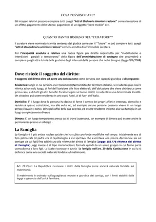 COSA POSSONO FARE?
Gli incapaci relativi possono compiere tutti quegli “Atti di Ordinaria Amministrazione” come riscossione di
un affitto, pagamento delle utenze, pagamento di un oggetto “bene mobile” ecc.



                          QUANDO HANNO BISOGNO DEL “CURATORE”?
Il curatore viene nominato tramite sentenza del giudice come per il ”Tutore” e può compiere tutti quegli
“Atti di straordinaria amministrazione” come la vendita di un’immobile eccetera.

Per l’incapacità assoluta e relativa una nuova figura più diretta soprattutto per “inabilitazione o
interdizioni parziali o temporanea” della figura dell’amministrazione di sostegno che provvederà a
compiere quegli atti a tutela della gestione degli interessi della persona che ne ha bisogno. (legge 9/6/2004)



Dove risiede il soggetto del diritto:
Il soggetto del diritto oltre ad avere una collocazione come persona con capacità giuridica si distinguono:

Residenza: luogo in cui persona vive fisicamente(Nell'ambito del territorio italiano, la residenza può essere
riferita ad un solo luogo, ai fini dell'iscrizione alle liste elettorali, dell'abitazione che viene dichiarata come
prima casa, e di tutti gli altri benefici fiscali e legali cui hanno diritto i residenti in una determinata località.
Un cittadino può avere residenza in uno o più Paesi, al di fuori dell'Italia.

Domicilio: E’ il luogo dove la persona ha deciso di farne il centro dei propri affari e interessa, domicilio e
residenza spesso coincidono, ma alle volte no, ad esempio alcune persone possono vivere in un luogo
presso il quale ci sono i principali uffici della sua azienda, ed essere residente insieme alla sua famiglia in un
luogo completamente diverso

Dimora: E’ un luogo temporaneo presso cui si trova la persona, un esempio di dimora può essere anche la
permanenza presso un albergo .

La Famiglia
La famiglia è il più antico nucleo sociale che ha subito profonde modifiche nel tempo. Inizialmente era di
tipo patriarcale (il padre era il capofamiglia a cui spettava che esercitava una potere decisionale sia sul
coniuge sia sui figli) fino addirittura alla riforma del diritto di famiglia (Legge 151/75 riforma del diritto
di famiglia) ,oggi invece è di tipo mononucleare formata quindi da un unico gruppo in cui fanno parte
uomo,donna e loro figli. Lo Stato riconosce e tutela la famiglia nell’art. 29 della Costituzione in cui la si
definisce come una società naturale fondata sul matrimonio.



 Art. 29 Cost.: La Repubblica riconosce i diritti della famiglia come società naturale fondata sul
 matrimonio.

 Il matrimonio è ordinato sull'uguaglianza morale e giuridica dei coniugi, con i limiti stabiliti dalla
 legge a garanzia dell'unità familiare.
 