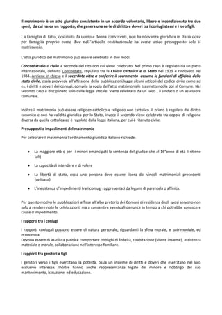 Il matrimonio è un atto giuridico consistente in un accordo volontario, libero e incondizionato tra due
sposi, da cui nasce un rapporto, che genera una serie di diritto e doveri tra i coniugi stessi e i loro figli.

La famiglia di fatto, costituita da uomo e donna conviventi, non ha rilevanza giuridica in Italia dove
per famiglia proprio come dice nell’articolo costituzionale ha come unico presupposto solo il
matrimonio.

L’atto giuridico del matrimonio può essere celebrato in due modi:

Concordatario e civile a seconda del rito con cui viene celebrato. Nel primo caso è regolato da un patto
internazionale, definito Concordato, stipulato tra la Chiesa cattolica e lo Stato nel 1929 e rinnovato nel
1984. Avviene in chiesa e il sacerdote oltre a conferire il sacramento assume le funzioni di ufficiale dello
stato civile, ossia provvede all’affissione delle pubblicazioni,legge alcuni articoli del codice civile come ad
es. i diritti e doveri dei coniugi, compila la copia dell’atto matrimoniale trasmettendola poi al Comune. Nel
secondo caso è disciplinato solo dalla legge statale. Viene celebrato da un laico , il sindaco o un assessore
comunale.


Inoltre il matrimonio può essere religioso cattolico e religioso non cattolico. Il primo è regolato dal diritto
canonico e non ha validità giuridica per lo Stato, invece il secondo viene celebrato tra coppie di religione
diversa da quella cattolica ed è regolato dalla legge italiana, per cui è ritenuto civile.

Presupposti e impedimenti del matrimonio

Per celebrare il matrimonio l’ordinamento giuridico italiano richiede:


        La maggiore età o per i minori emancipati la sentenza del giudice che al 16°anno di età li ritiene
        tali)

        La capacità di intendere e di volere

        La libertà di stato, ossia una persona deve essere libera dai vincoli matrimoniali precedenti
        (celibato)

        L’inesistenza d’impedimenti tra i coniugi rappresentati da legami di parentela o affinità.


Per questo motivo le pubblicazioni affisse all’albo pretorio dei Comuni di residenza degli sposi servono non
solo a rendere note le celebrazioni, ma a consentire eventuali denunce in tempo a chi potrebbe conoscere
cause d’impedimento.

I rapporti tra i coniugi

I rapporti coniugali possono essere di natura personale, riguardanti la sfera morale, e patrimoniale, ed
economica.
Devono essere di assoluta parità e comportare obblighi di fedeltà, coabitazione (vivere insieme), assistenza
materiale e morale, collaborazione nell’interesse familiare.

I rapporti tra genitori e figli

I genitori verso i figli esercitano la potestà, ossia un insieme di diritti e doveri che esercitano nel loro
esclusivo interesse. Inoltre hanno anche rappresentanza legale del minore e l’obbligo del suo
mantenimento, istruzione ed educazione.
 
