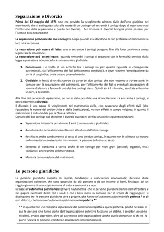 Separazione e Divorzio
Prima del 12 maggio del 1974 non era previsto lo scioglimento almeno civile dell’atto giuridico del
matrimonio che si estingueva solo alla morte di un coniuge od entrambi i coniugi dopo di esso sono nati
l’istituzione della separazione e quella del divorzio. Per ottenere il divorzio bisogna prima passare per
l’istituto della separazione

La separazione personale dei due coniugi ha luogo quando essi decidono di non protrarre ulteriormente la
loro vita in comune

La separazione può essere di fatto: uno o entrambe i coniugi pongono fine alla loro convivenza senza
legalizzare la situazione .
La separazione può essere legale: quando entrambi i coniugi si separano con le formalità previste dalla
legge e può essere con procedura consensuale o giudiziale.

    1. Consensuale : è frutto di un accordo tra i coniugi sia per quanto riguarda le conseguenze
       patrimoniali, sia l’affidamento dei figli (affidamento condiviso), e deve ricevere l’omologazione da
       parte di un giudice, ossia un suo provvedimento.

    2. Giudiziale: è frutto di un disaccordo da parte dei due coniugi che non riescono a trovare punti in
       comune per la separazione del patrimonio, per l’affidamento dei figli o eventuali assegnazioni di
       somme di denaro a favore di uno dei due coniugi stessi. Quindi sarà il tribunale, ascoltate entrambe
       le parti, a deciderlo.

Alla fine del periodo di separazione, se non è stata possibile una riconciliazione tra entrambe i coniugi, si
potrà ricorrere al divorzio.
Il divorzio è una causa di scioglimento del matrimonio civile, con cessazione degli effetti civili (che
riguardano le norme del codice civile e della Costituzione), ma non effetti in campo religioso, in quanto il
matrimonio è indissolubile per la Chiesa cattolica.
Ognuno dei due coniugi può chiedere il divorzio quando si verifica una delle seguenti condizioni:

        Separazione interrotta per almeno 3 anni (consensuale o giudiziale).

        Annullamento del matrimonio ottenuto all’estero dall’altro coniuge.

        Rettifica o anche cambiamento di sesso di uno dei due coniugi, in quanto non è tollerato dal nostro
        ordinamento la convivenza in matrimonio tra persone dello stesso sesso.

        Sentenza di condanna a carico anche di un coniuge per reati gravi (sessuali, ergastoli, ecc.)
        consumati anche prima del matrimonio.

        Mancata consumazione del matrimonio.



Le persone giuridiche
Le persone giuridiche (società di capitali, fondazioni e associazioni riconosciute) derivano dalle
organizzazioni collettive, che sono costituite da più persone o da un insieme di beni, finalizzati ad un
raggiungimento di uno scopo comune di natura economica e non.
In base all’autonomia patrimoniale (ovvero l’autonomia che le persone giuridiche hanno nell’affrontare e
nel pagare eventuali debiti con i soldi o con i beni messi in comune per lo scopo da raggiungere) si
distinguono tra le persone giuridiche vere e proprie, che hanno un’autonomia patrimoniale perfetta * e gli
enti di fatto, che hanno un’autonomia patrimoniale imperfetta **

  ** in quanto non c’è completa separazione del patrimonio rispetto a quella perfetta, poiché nel caso in
  cui le persone che fanno parte dell’organizzazione collettiva facciano un debito, i creditori possono
  rivalersi, ovvero aggredire, oltre al patrimonio dell’organizzazione anche quello personale di chi ne fa
  parte (società di persone, comitati e associazioni non riconosciute).
 