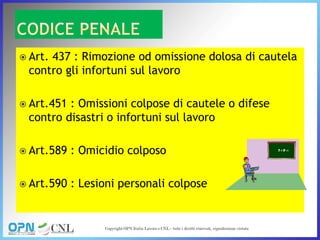 Art. 437 : Rimozione od omissione dolosa di cautela
contro gli infortuni sul lavoro
 Art.451 : Omissioni colpose di cautele o difese
contro disastri o infortuni sul lavoro
 Art.589 : Omicidio colposo
 Art.590 : Lesioni personali colpose
 