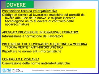 Prevenzione tecnica ed organizzativa
Obbligo di fornire al lavoratore macchine ed utensili da
lavoro alla luce delle nuove e migliori ricerche
tecnologiche unito al dovere di controllo delle
apparecchiature
ADEGUATA PREVENZIONE INFORMATIVA E FORMATIVA
Informazione e formazione dei lavoratori
PRETENDERE CHE I LAVORATORI ACQUISTINO LA MODERNA
“FORMA MENTIS” ANTI-INFORTUNISTICA
Rispettare le norme anti-infortunistiche
CONTROLLO E VIGILANZA
Osservazione delle norme anti-infortunistiche
 