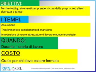 Fornire tutti gli strumenti per prendersi cura della propria (ed altrui)
sicurezza e salute
I TEMPI:
Assunzione
Trasferimento o cambiamento di mansione
Introduzione di nuove attrezzature di lavoro e nuove tecnologie
QUANDO:
Durante l’orario di lavoro
COSTO
Gratis per chi deve essere formato
 