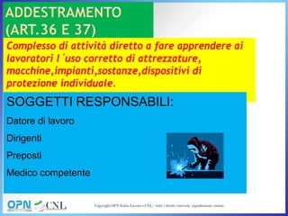 Complesso di attività diretto a fare apprendere ai
lavoratori l’uso corretto di attrezzature,
macchine,impianti,sostanze,dispositivi di
protezione individuale.
SOGGETTI RESPONSABILI:
Datore di lavoro
Dirigenti
Preposti
Medico competente
 