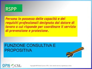 Persona in possesso delle capacità e dei
requisiti professionali designata dal datore di
lavoro a cui risponde per coordinare il servizio
di prevenzione e protezione.
FUNZIONE CONSULTIVA E
PROPOSITIVA
 
