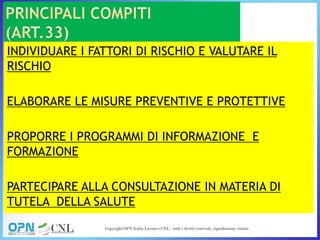INDIVIDUARE I FATTORI DI RISCHIO E VALUTARE IL
RISCHIO
ELABORARE LE MISURE PREVENTIVE E PROTETTIVE
PROPORRE I PROGRAMMI DI INFORMAZIONE E
FORMAZIONE
PARTECIPARE ALLA CONSULTAZIONE IN MATERIA DI
TUTELA DELLA SALUTE
 