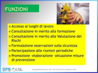 Accesso ai luoghi di lavoro
 Consultazione in merito alla formazione
 Consultazione in merito alla Valutazione dei
Rischi
 Formulazione osservazioni sulla sicurezza
 Partecipazione alle riunioni periodiche
 Promozione -elaborazione -attuazione misure
di prevenzione
 