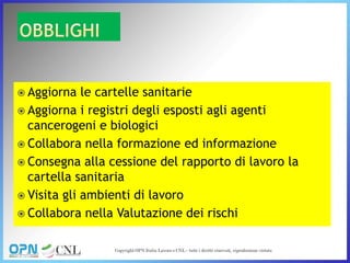  Aggiorna le cartelle sanitarie
 Aggiorna i registri degli esposti agli agenti
cancerogeni e biologici
 Collabora nella formazione ed informazione
 Consegna alla cessione del rapporto di lavoro la
cartella sanitaria
 Visita gli ambienti di lavoro
 Collabora nella Valutazione dei rischi
 