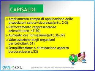  Ampliamento campo di applicazione delle
disposizioni salute/sicurezza(artt. 2-3)
 Rafforzamento rappresentanze
aziendali(artt.47-50)
 Aumento ore formazione(artt.36-37)
 Valorizzazione degli organismi
paritetici(art.51)
 Semplificazione o eliminazione aspetto
burocratico(art.53)
 