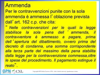 Ammenda
Per le contravvenzioni punite con la sola
ammenda è ammessa l’oblazione prevista
dall’art. 162 c.p. che cita:
“ Nelle contravvenzioni per le quali la legge
stabilisce la sola pena dell ’ ammenda, il
contravventore è ammesso a pagare, prima
dell’apertura del dibattimento, ovvero prima del
decreto di condanna, una somma corrispondente
alla terza parte del massimo della pena stabilita
dalla legge per la contravvenzione commessa,oltre
le spese del procedimento. Il pagamento estingue il
reato”.
 