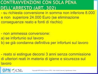 - su richiesta conversione in somma non inferiore 8.000
e non superiore 24.000 Euro (se eliminazione
conseguenze reato e fonti di rischio)
- non ammessa conversione:
a) se infortunio sul lavoro
b) se già condanna definitiva per infortuni sul lavoro
- reato si estingue decorsi 3 anni senza commissione
di ulteriori reati in materia di igiene e sicurezza sul
lavoro
 