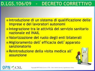  Introduzione di un sistema di qualificazione delle
imprese e dei lavoratori autonomi
 Integrazione tra le attività del servizio sanitario
nazionale ed INAIL
 Valorizzazione del ruolo degli enti bilaterali
 Miglioramento dell’efficacia dell’apparato
sanzionatorio
 Reintroduzione della visita medica all’
assunzione
 