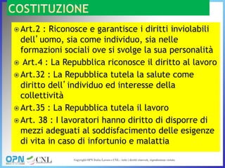  Art.2 : Riconosce e garantisce i diritti inviolabili
dell’uomo, sia come individuo, sia nelle
formazioni sociali ove si svolge la sua personalità
 Art.4 : La Repubblica riconosce il diritto al lavoro
 Art.32 : La Repubblica tutela la salute come
diritto dell’individuo ed interesse della
collettività
 Art.35 : La Repubblica tutela il lavoro
 Art. 38 : I lavoratori hanno diritto di disporre di
mezzi adeguati al soddisfacimento delle esigenze
di vita in caso di infortunio e malattia
 