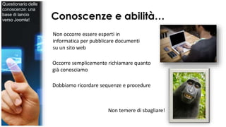 Conoscenze e abilità… 
Non occorre essere esperti in 
informatica per pubblicare documenti 
su un sito web 
Occorre semplicemente richiamare quanto 
già conosciamo 
Dobbiamo ricordare sequenze e procedure 
Non temere di sbagliare! 
Questionario delle 
conoscenze: una 
base di lancio 
verso Joomla! 
 