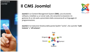 Il CMS Joomla! 
Joomla! è un Content Management System (CMS), uno strumento 
software, installato su un server web, che consente la creazione e la 
gestione di un sito web a prescindere dalla conoscenza di un linguaggio di 
programmazione. 
Joomla! è la traduzione fonetica della parola Swahili "Jumla", che vuol dire "tutti 
insieme" o "all'unisono“. 
Dirigente 
Dsga 
ATA 
Docenti 
Studenti 
Genitori 
Conoscere 
Joomla! 
 