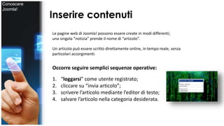 Inserire contenuti 
Le pagine web di Joomla! possono essere create in modi differenti; 
una singola “notizia” prende il nome di “articolo”. 
Un articolo può essere scritto direttamente online, in tempo reale, senza 
particolari accorgimenti. 
Occorre seguire semplici sequenze operative: 
1. “loggarsi” come utente registrato; 
2. cliccare su “invia articolo”; 
3. scrivere l’articolo mediante l’editor di testo; 
4. salvare l’articolo nella categoria desiderata. 
Conoscere 
Joomla! 
 