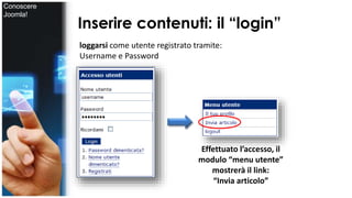Inserire contenuti: il “login” 
loggarsi come utente registrato tramite: 
Username e Password 
Effettuato l’accesso, il 
modulo “menu utente” 
mostrerà il link: 
“Invia articolo” 
Conoscere 
Joomla! 
 