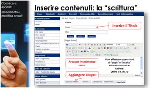 Inserire contenuti: la “scrittura” 
Inserire il Titolo 
Area per inserimento 
testo 
Aggiungere allegati 
Puoi effettuare operazioni 
di “copia” e “incolla” 
tramite comandi da 
tastiera: 
Ctrl+C e CTRL+V 
Conoscere 
Joomla! 
Inserimento e 
modifica articoli 
 