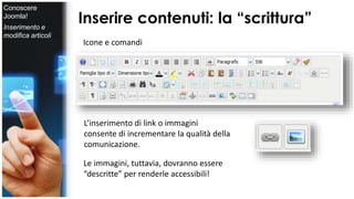 Inserire contenuti: la “scrittura” 
Icone e comandi 
L’inserimento di link o immagini 
consente di incrementare la qualità della 
comunicazione. 
Le immagini, tuttavia, dovranno essere 
“descritte” per renderle accessibili! 
Conoscere 
Joomla! 
Inserimento e 
modifica articoli 
 