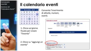 Il calendario eventi 
Consente l’inserimento 
di attività, riunioni, 
eventi. 
1. Clicca sul giorno 
fissato per creare 
“l’evento” 
2. Clicca su “aggiungi un 
evento” 
Conoscere 
Joomla! 
Gestione del 
“Calendario Eventi” 
 