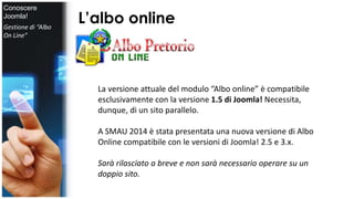 L’albo online 
La versione attuale del modulo “Albo online” è compatibile 
esclusivamente con la versione 1.5 di Joomla! Necessita, 
dunque, di un sito parallelo. 
A SMAU 2014 è stata presentata una nuova versione di Albo 
Online compatibile con le versioni di Joomla! 2.5 e 3.x. 
Sarà rilasciato a breve e non sarà necessario operare su un 
doppio sito. 
Conoscere 
Joomla! 
Gestione di “Albo 
On Line” 
 