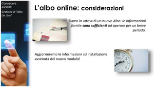 L’albo online: considerazioni 
Siamo in attesa di un nuovo Albo: le informazioni 
fornite sono sufficienti ad operare per un breve 
periodo. 
Aggiorneremo le informazioni ad installazione 
avvenuta del nuovo modulo! 
Conoscere 
Joomla! 
Gestione di “Albo 
On Line” 
 