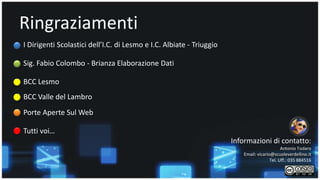 Ringraziamenti 
I Dirigenti Scolastici dell’I.C. di Lesmo e I.C. Albiate - Triuggio 
Sig. Fabio Colombo - Brianza Elaborazione Dati 
BCC Lesmo 
BCC Valle del Lambro 
Porte Aperte Sul Web 
Informazioni di contatto: 
Antonio Todaro 
Email: vicario@scuoleverdellino.it 
Tel. Uff.: 035 884516 
Tutti voi… 
