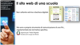 Il sito web di una scuola 
Non soltanto vetrina o bacheca digitale 
Ma vero e proprio strumento di comunicazione di una P.A., 
regolamentato da normativa specifica. 
Siti scolastici e 
normativa attuale: 
caratteristiche e 
obblighi di 
pubblicazione 
 