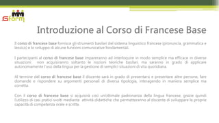 Introduzione al Corso di Francese Base
Il corso di francese base fornisce gli strumenti basilari del sistema linguistico francese (pronuncia, grammatica e
lessico) e lo sviluppo di alcune funzioni comunicative fondamentali.

I partecipanti al corso di francese base impareranno ad interloquire in modo semplice ma efficace in diverse
situazioni: non acquisiranno soltanto le nozioni teoriche basilari, ma saranno in grado di applicare
autonomamente l’uso della lingua per la gestione di semplici situazioni di vita quotidiana.

Al termine del corso di francese base il discente sarà in grado di presentarsi e presentare altre persone, fare
domande e rispondere su argomenti personali di diversa tipologia, interagendo in maniera semplice ma
corretta.

Con il corso di francese base si acquisirà così un’ottimale padronanza della lingua francese, grazie quindi
l’utilizzo di casi pratici svolti mediante attività didattiche che permetteranno al discente di sviluppare le proprie
capacità di competenza orale e scritta.
 