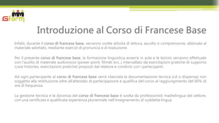 Introduzione al Corso di Francese Base
Infatti, durante il corso di francese base, verranno svolte attività di lettura, ascolto e comprensione, abbinate al
materiale adottato, mediante esercizi di pronuncia e di traduzione.

Per il presente corso di francese base, la formazione linguistica avverrà in aula e le lezioni verranno effettuate
con l'ausilio di materiale audiovisivo (power point, filmati ecc..) intervallato da esercitazioni pratiche di supporto
(case histories, esercitazioni pratiche) proposti dal relatore e condivisi con i partecipanti.

Ad ogni partecipante al corso di francese base verrà rilasciata la documentazione tecnica (cd o dispensa) non
soggetta alla restituzione oltre all’attestato di partecipazione e qualifica del corso al raggiungimento del 80% di
ore di frequenza.

La gestione tecnica e la docenza del corso di francese base è svolta da professionisti madrelingua del settore,
con una certificata e qualificata esperienza pluriennale nell’insegnamento di suddetta lingua.
 