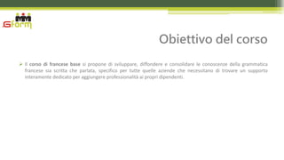 Obiettivo del corso
 Il corso di francese base si propone di sviluppare, diffondere e consolidare le conoscenze della grammatica
  francese sia scritta che parlata, specifico per tutte quelle aziende che necessitano di trovare un supporto
  interamente dedicato per aggiungere professionalità ai propri dipendenti.
 