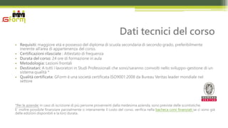 Dati tecnici del corso
• Requisiti: maggiore età e possesso del diploma di scuola secondaria di secondo grado, preferibilmente
  inerente all’area di appartenenza del corso.
• Certificazioni rilasciate : Attestato di frequenza
• Durata del corso: 24 ore di formazione in aula
• Metodologia: Lezioni frontali
• Destinatari: A tutti i lavoratori in Studi Professionali che sono/saranno coinvolti nello sviluppo-gestione di un
  sistema qualità *
• Qualità certificata: GForm è una società certificata ISO9001:2008 da Bureau Veritas leader mondiale nel
  settore




*Per le aziende: in caso di iscrizione di più persone provenienti dalla medesima azienda, sono previste delle scontistiche.
E’ inoltre possibile finanziare parzialmente o interamente il costo del corso: verifica nella bacheca corsi finanziati se ci sono già
delle edizioni disponibili e la loro durata.
 