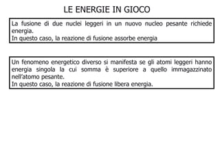 LE ENERGIE IN GIOCO  La fusione di due nuclei leggeri in un nuovo nucleo pesante richiede energia.  In questo caso, la reazione di fusione assorbe energia Un fenomeno energetico diverso si manifesta se gli atomi leggeri hanno energia singola la cui somma è superiore a quello immagazzinato nell’atomo pesante. In questo caso, la reazione di fusione libera energia.  