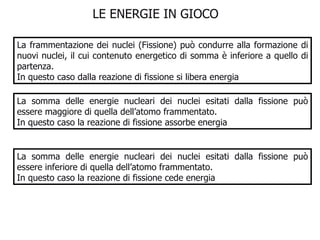 LE ENERGIE IN GIOCO  La frammentazione dei nuclei (Fissione) può condurre alla formazione di nuovi nuclei, il cui contenuto energetico di somma è inferiore a quello di partenza. In questo caso dalla reazione di fissione si libera energia La somma delle energie nucleari dei nuclei esitati dalla fissione può essere maggiore di quella dell’atomo frammentato. In questo caso la reazione di fissione assorbe energia La somma delle energie nucleari dei nuclei esitati dalla fissione può essere inferiore di quella dell’atomo frammentato. In questo caso la reazione di fissione cede energia 