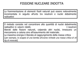 FISSIONE NUCLEARE INDOTTA  La frammentazione di elementi fissili naturali può essere notevolmente incrementata in seguito all’urto tra neutroni e nuclei debolmente radioattivi Il metodo consiste nel concentrare alte quantità di nuclei debolmente radioattivi in volumi ridotti.  I neutroni liberati dalle fissioni naturali, colpendo altri nuclei, innescano un meccanismo a catena sino all’esaurimento del materiale. La massima energia è liberata al raggiungimento della massa critica ( per esempio, lo scoppio di una bomba all’uranio richiede una massa critica di 16 Kg di minerale ) 