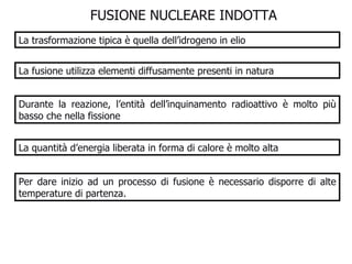 FUSIONE NUCLEARE INDOTTA  La trasformazione tipica è quella dell’idrogeno in elio La fusione utilizza elementi diffusamente presenti in natura Durante la reazione, l’entità dell’inquinamento radioattivo è molto più basso che nella fissione La quantità d’energia liberata in forma di calore è molto alta Per dare inizio ad un processo di fusione è necessario disporre di alte temperature di partenza. 