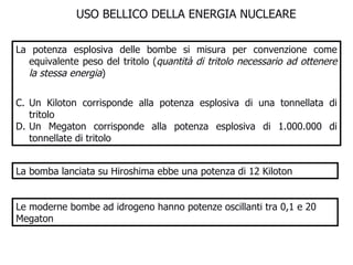 USO BELLICO DELLA ENERGIA NUCLEARE La potenza esplosiva delle bombe si misura per convenzione come equivalente peso del tritolo ( quantità di tritolo necessario ad ottenere la stessa energia ) Un Kiloton corrisponde alla potenza esplosiva di una tonnellata di tritolo Un Megaton corrisponde alla potenza esplosiva di 1.000.000 di tonnellate di tritolo La bomba lanciata su Hiroshima ebbe una potenza di 12 Kiloton Le moderne bombe ad idrogeno hanno potenze oscillanti tra 0,1 e 20 Megaton 