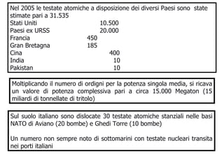 Nel 2005 le testate atomiche a disposizione dei diversi Paesi sono  state stimate pari a 31.535 Stati Uniti 10.500 Paesi ex URSS 20.000 Francia   450 Gran Bretagna   185 Cina    400 India   10 Pakistan   10 Sul suolo italiano sono dislocate 30 testate atomiche stanziali nelle basi NATO di Aviano (20 bombe) e Ghedi Torre (10 bombe) Un numero non sempre noto di sottomarini con testate nucleari transita nei porti italiani   Moltiplicando il numero di ordigni per la potenza singola media, si ricava un valore di potenza complessiva pari a circa 15.000 Megaton (15 miliardi di tonnellate di tritolo) 