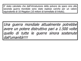 E’ stato calcolato che dall’introduzione della polvere da sparo sino alla seconda guerra mondiale sono state esplose cariche per un valore equivalente di 10 Megaton (10 milioni di tonnellate di tritolo). Una guerra mondiale attualmente potrebbe avere un potere distruttivo pari a 1.500 volte quello di tutte le guerre sinora sostenute dall’umanità!!!!   