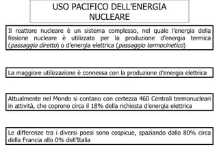 USO PACIFICO DELL’ENERGIA NUCLEARE Il reattore nucleare è un sistema complesso, nel quale l’energia della fissione nucleare è utilizzata per la produzione d’energia termica ( passaggio diretto ) o d’energia elettrica ( passaggio termocinetico ) La maggiore utilizzazione è connessa con la produzione d’energia elettrica Attualmente nel Mondo si contano con certezza 460 Centrali termonucleari in attività, che coprono circa il 18% della richiesta d’energia elettrica Le differenze tra i diversi paesi sono cospicue, spaziando dallo 80% circa della Francia allo 0% dell’Italia 