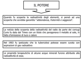 IL POTERE Quando fu scoperta la radioattività degli elementi, si pensò ad una scoperta che avrebbe garantito “ abbondanza, fraternità e saggezza ”. La notizia della scoperta della radioattività del radio da parte dei coniugi Curie fu data dal Times con un titolo che paragonava il metallo al sole, in fatto d’emissione di luce e calore Nel 1903 fu ipotizzato che la tubercolosi potesse essere curata con aspirazioni di gas radioattivo Le proprietà terapeutiche di alcune acque minerali furono attribuite alla radioattività di esse. 
